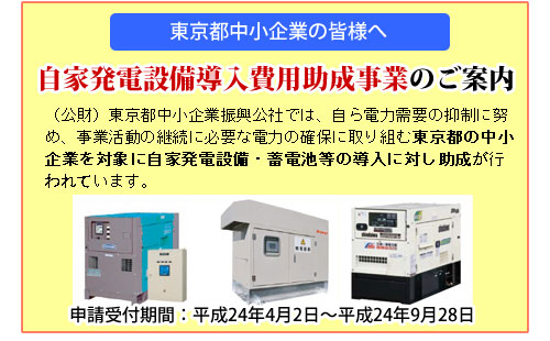 （公財）東京都中小企業振興公社では、自ら電力需要の抑制に努め、事業活動の継続に必要な電力の確保に取り組む東京都の中小企業を対象に自家発電設備・蓄電池等の導入に対し助成が行われています。
